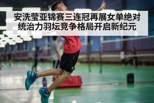 安洗莹亚锦赛三连冠再展女单绝对统治力羽坛竞争格局开启新纪元