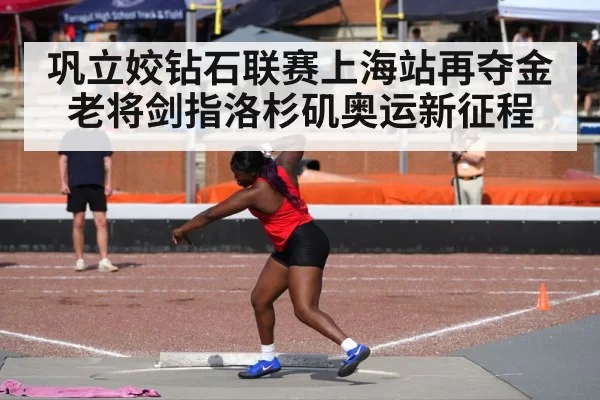 巩立姣钻石联赛上海站再夺金 老将剑指洛杉矶奥运新征程