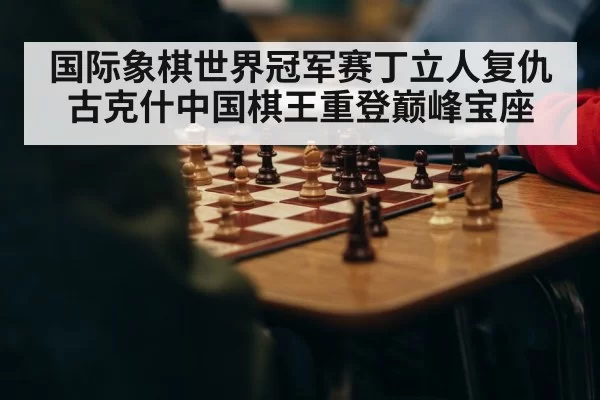 国际象棋世界冠军赛丁立人复仇古克什中国棋王重登巅峰宝座