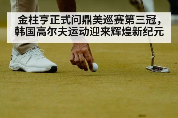 金柱亨正式问鼎美巡赛第三冠，韩国高尔夫运动迎来辉煌新纪元