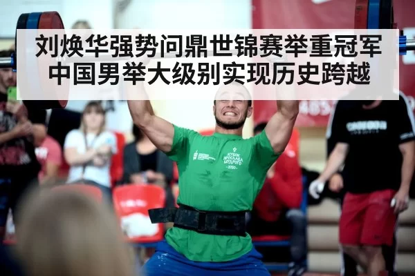 刘焕华强势问鼎世锦赛举重冠军中国男举大级别实现历史跨越