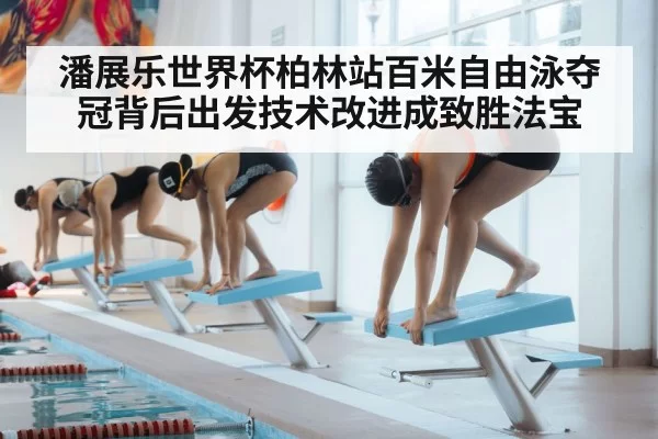 潘展乐世界杯柏林站百米自由泳夺冠背后出发技术改进成致胜法宝