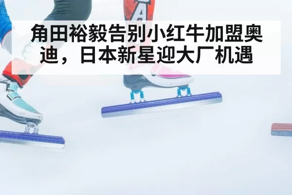 角田裕毅告别小红牛加盟奥迪,日本新星迎大厂机遇